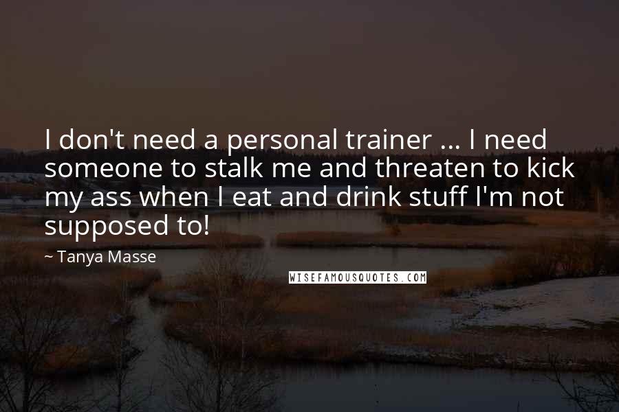 Tanya Masse Quotes: I don't need a personal trainer ... I need someone to stalk me and threaten to kick my ass when I eat and drink stuff I'm not supposed to!