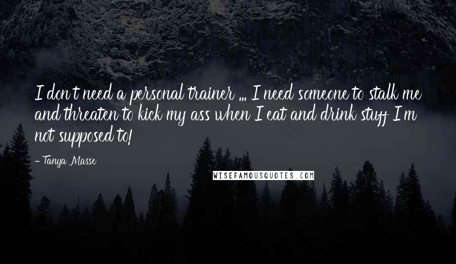 Tanya Masse Quotes: I don't need a personal trainer ... I need someone to stalk me and threaten to kick my ass when I eat and drink stuff I'm not supposed to!