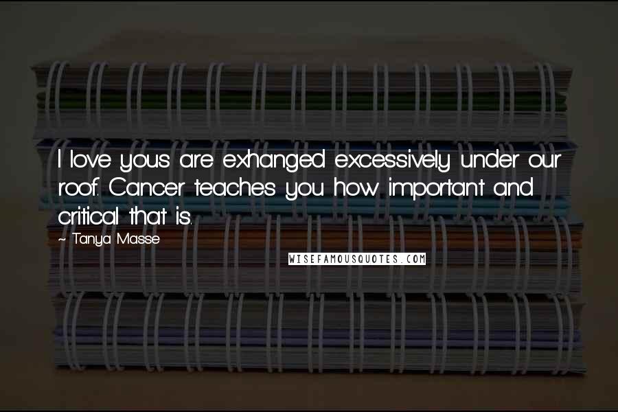 Tanya Masse Quotes: I love yous are exhanged excessively under our roof. Cancer teaches you how important and critical that is.