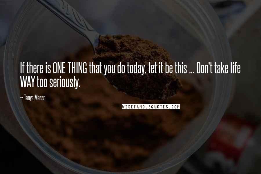 Tanya Masse Quotes: If there is ONE THING that you do today, let it be this ... Don't take life WAY too seriously.