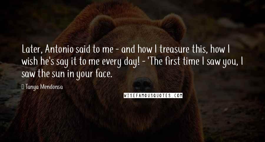 Tanya Mendonsa Quotes: Later, Antonio said to me - and how I treasure this, how I wish he's say it to me every day! - 'The first time I saw you, I saw the sun in your face.