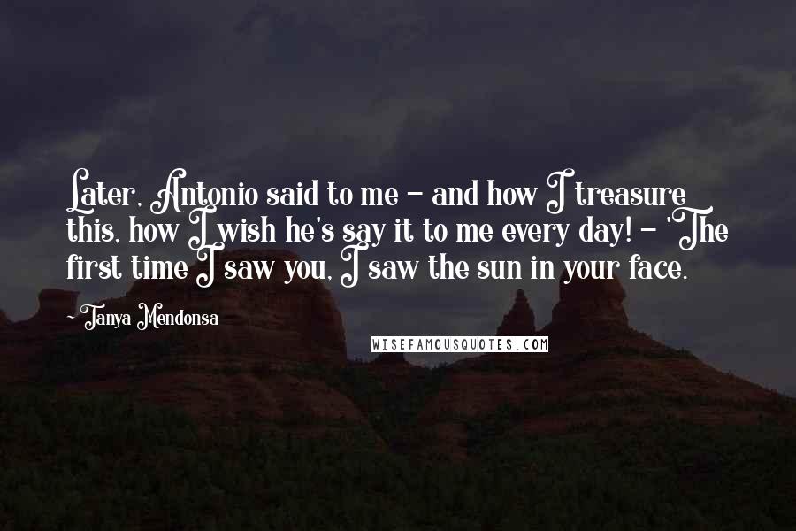 Tanya Mendonsa Quotes: Later, Antonio said to me - and how I treasure this, how I wish he's say it to me every day! - 'The first time I saw you, I saw the sun in your face.