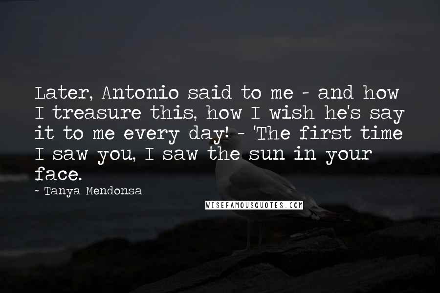 Tanya Mendonsa Quotes: Later, Antonio said to me - and how I treasure this, how I wish he's say it to me every day! - 'The first time I saw you, I saw the sun in your face.