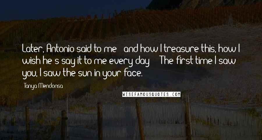 Tanya Mendonsa Quotes: Later, Antonio said to me - and how I treasure this, how I wish he's say it to me every day! - 'The first time I saw you, I saw the sun in your face.