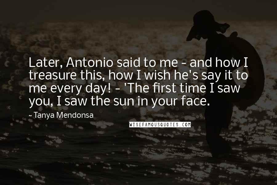 Tanya Mendonsa Quotes: Later, Antonio said to me - and how I treasure this, how I wish he's say it to me every day! - 'The first time I saw you, I saw the sun in your face.