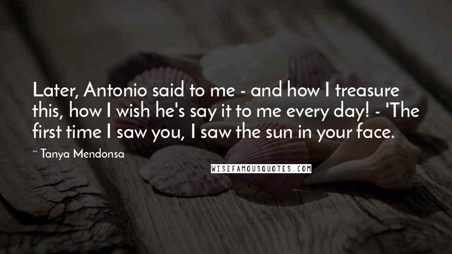 Tanya Mendonsa Quotes: Later, Antonio said to me - and how I treasure this, how I wish he's say it to me every day! - 'The first time I saw you, I saw the sun in your face.