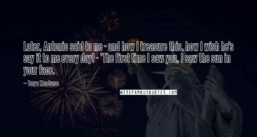 Tanya Mendonsa Quotes: Later, Antonio said to me - and how I treasure this, how I wish he's say it to me every day! - 'The first time I saw you, I saw the sun in your face.