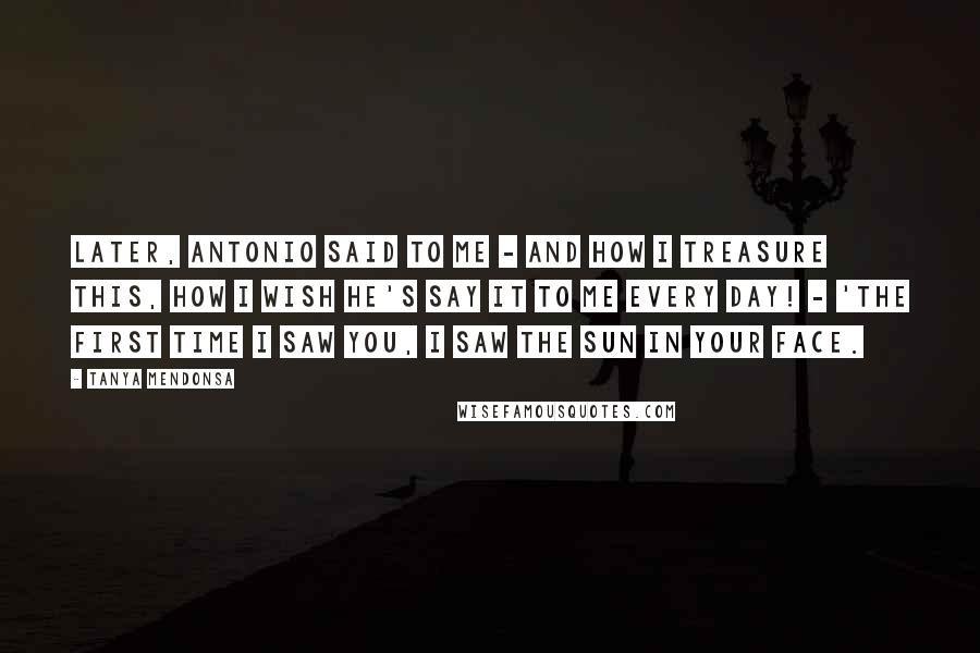 Tanya Mendonsa Quotes: Later, Antonio said to me - and how I treasure this, how I wish he's say it to me every day! - 'The first time I saw you, I saw the sun in your face.