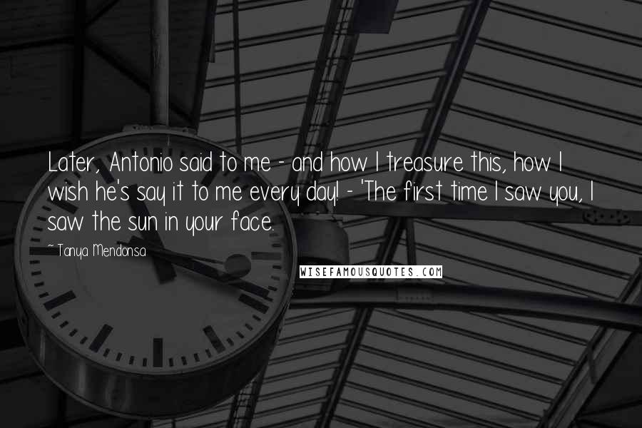 Tanya Mendonsa Quotes: Later, Antonio said to me - and how I treasure this, how I wish he's say it to me every day! - 'The first time I saw you, I saw the sun in your face.