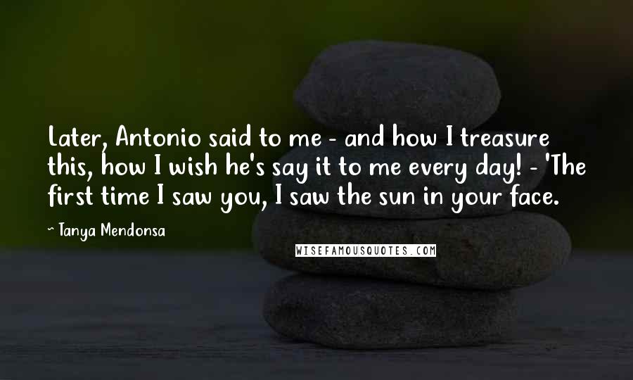 Tanya Mendonsa Quotes: Later, Antonio said to me - and how I treasure this, how I wish he's say it to me every day! - 'The first time I saw you, I saw the sun in your face.