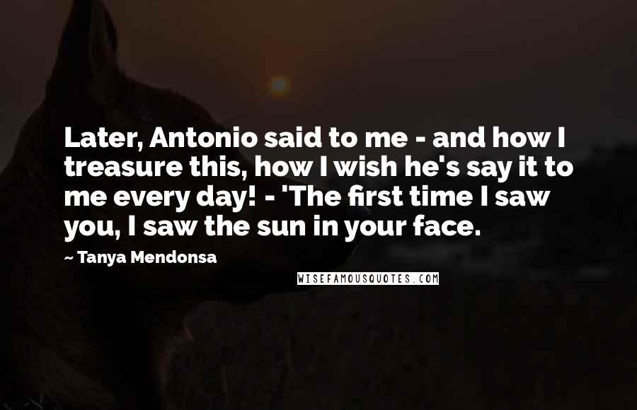 Tanya Mendonsa Quotes: Later, Antonio said to me - and how I treasure this, how I wish he's say it to me every day! - 'The first time I saw you, I saw the sun in your face.