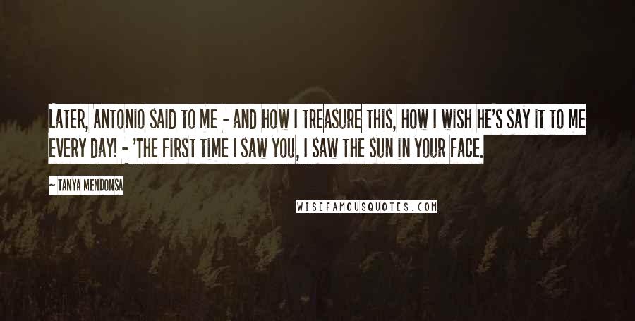 Tanya Mendonsa Quotes: Later, Antonio said to me - and how I treasure this, how I wish he's say it to me every day! - 'The first time I saw you, I saw the sun in your face.