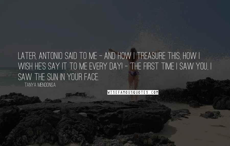 Tanya Mendonsa Quotes: Later, Antonio said to me - and how I treasure this, how I wish he's say it to me every day! - 'The first time I saw you, I saw the sun in your face.