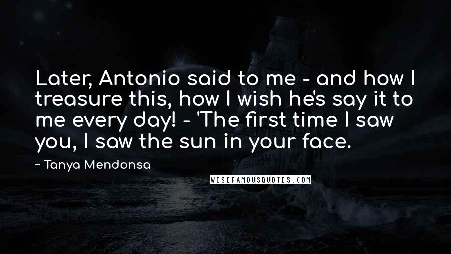 Tanya Mendonsa Quotes: Later, Antonio said to me - and how I treasure this, how I wish he's say it to me every day! - 'The first time I saw you, I saw the sun in your face.