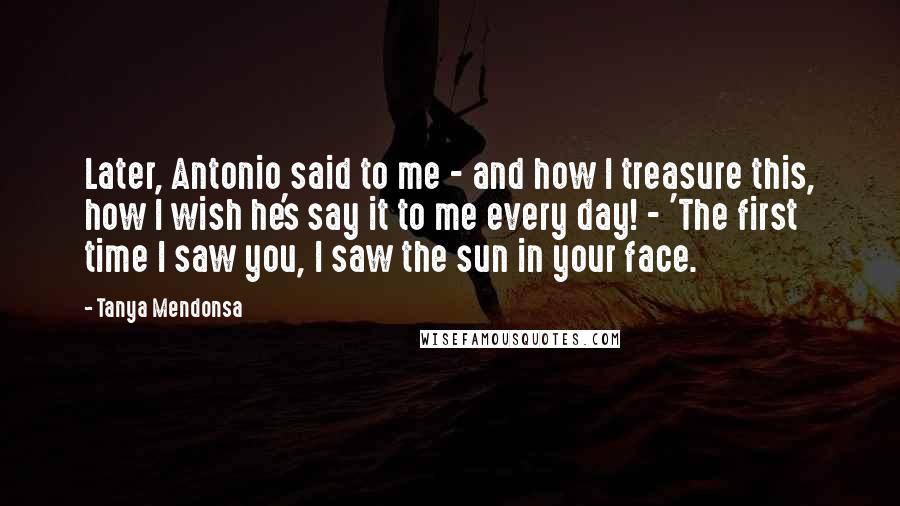 Tanya Mendonsa Quotes: Later, Antonio said to me - and how I treasure this, how I wish he's say it to me every day! - 'The first time I saw you, I saw the sun in your face.