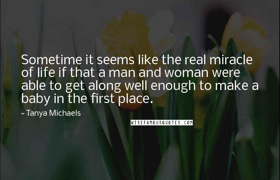 Tanya Michaels Quotes: Sometime it seems like the real miracle of life if that a man and woman were able to get along well enough to make a baby in the first place.