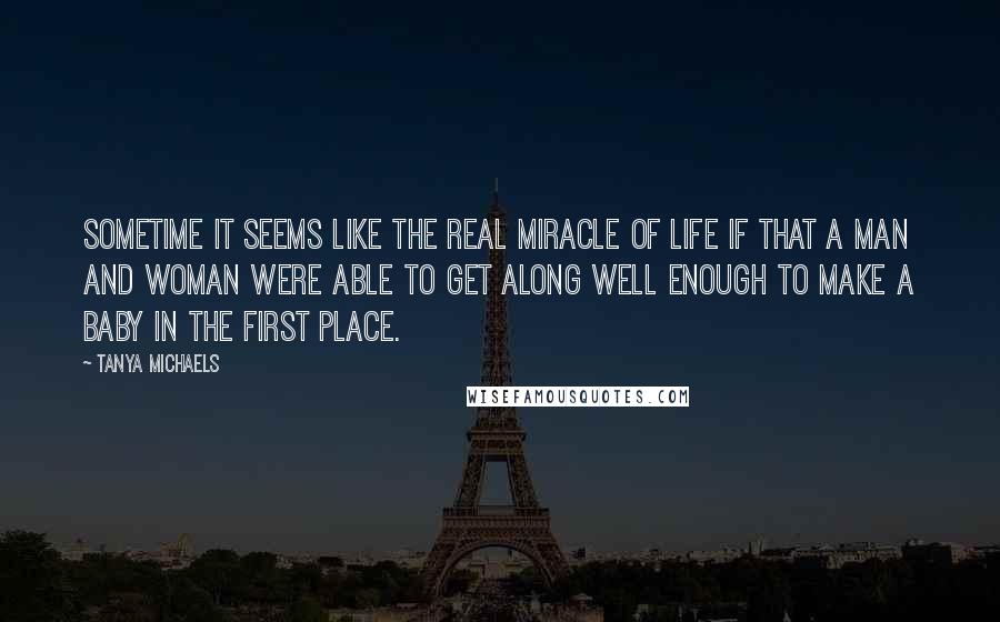 Tanya Michaels Quotes: Sometime it seems like the real miracle of life if that a man and woman were able to get along well enough to make a baby in the first place.