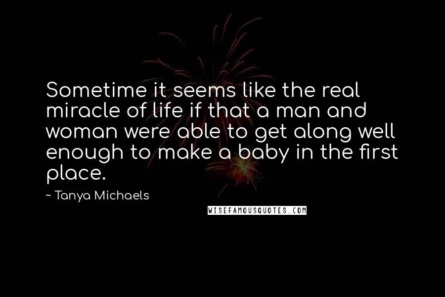 Tanya Michaels Quotes: Sometime it seems like the real miracle of life if that a man and woman were able to get along well enough to make a baby in the first place.