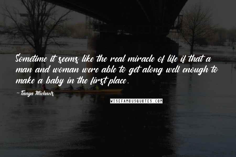 Tanya Michaels Quotes: Sometime it seems like the real miracle of life if that a man and woman were able to get along well enough to make a baby in the first place.