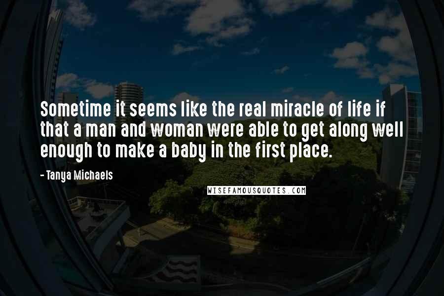 Tanya Michaels Quotes: Sometime it seems like the real miracle of life if that a man and woman were able to get along well enough to make a baby in the first place.