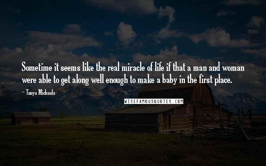 Tanya Michaels Quotes: Sometime it seems like the real miracle of life if that a man and woman were able to get along well enough to make a baby in the first place.