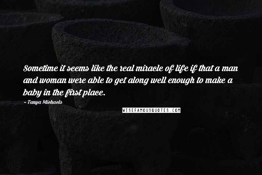 Tanya Michaels Quotes: Sometime it seems like the real miracle of life if that a man and woman were able to get along well enough to make a baby in the first place.