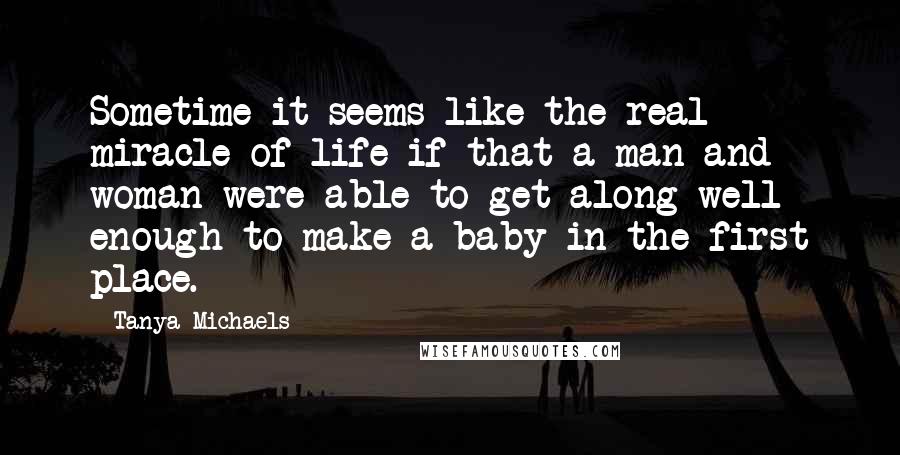 Tanya Michaels Quotes: Sometime it seems like the real miracle of life if that a man and woman were able to get along well enough to make a baby in the first place.