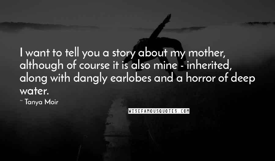 Tanya Moir Quotes: I want to tell you a story about my mother, although of course it is also mine - inherited, along with dangly earlobes and a horror of deep water.