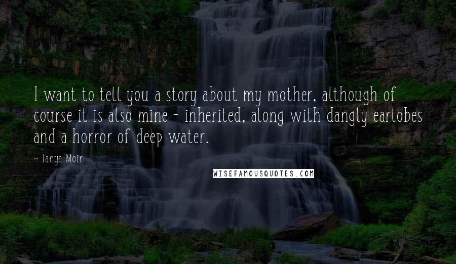 Tanya Moir Quotes: I want to tell you a story about my mother, although of course it is also mine - inherited, along with dangly earlobes and a horror of deep water.