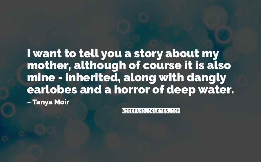Tanya Moir Quotes: I want to tell you a story about my mother, although of course it is also mine - inherited, along with dangly earlobes and a horror of deep water.