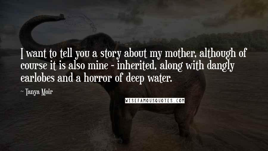 Tanya Moir Quotes: I want to tell you a story about my mother, although of course it is also mine - inherited, along with dangly earlobes and a horror of deep water.