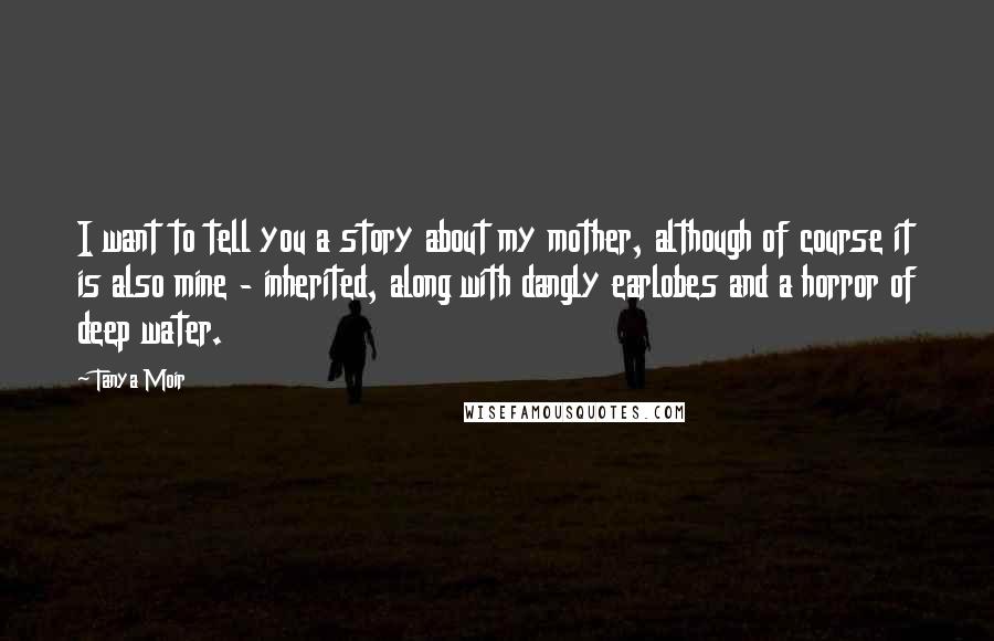 Tanya Moir Quotes: I want to tell you a story about my mother, although of course it is also mine - inherited, along with dangly earlobes and a horror of deep water.