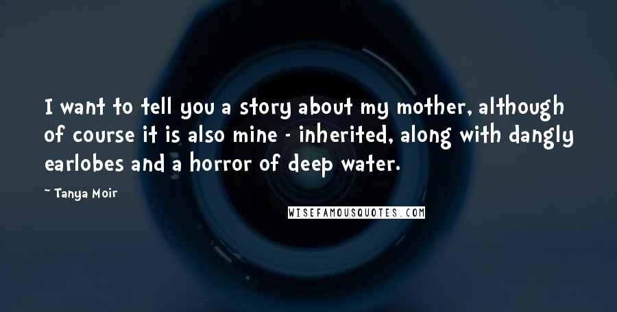 Tanya Moir Quotes: I want to tell you a story about my mother, although of course it is also mine - inherited, along with dangly earlobes and a horror of deep water.
