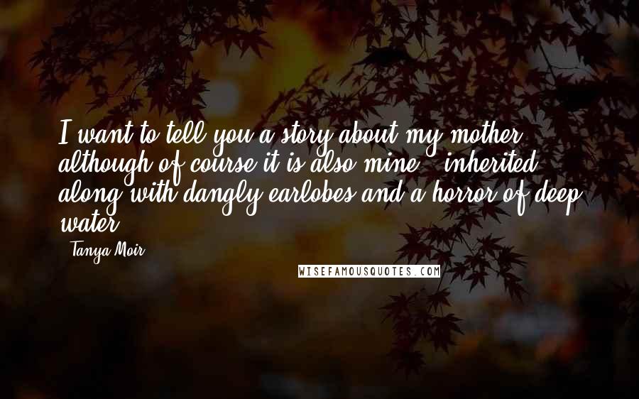 Tanya Moir Quotes: I want to tell you a story about my mother, although of course it is also mine - inherited, along with dangly earlobes and a horror of deep water.