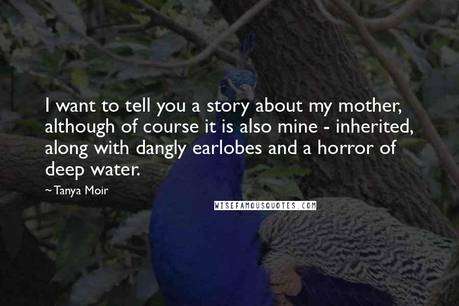Tanya Moir Quotes: I want to tell you a story about my mother, although of course it is also mine - inherited, along with dangly earlobes and a horror of deep water.