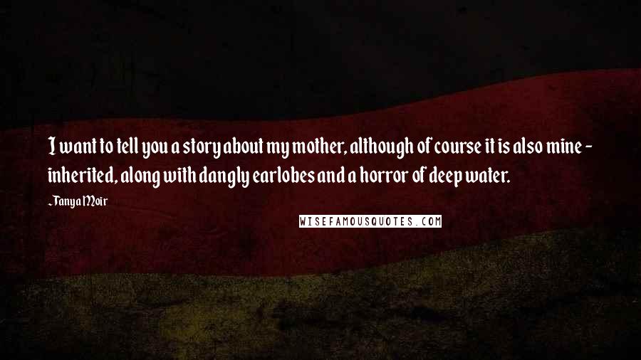 Tanya Moir Quotes: I want to tell you a story about my mother, although of course it is also mine - inherited, along with dangly earlobes and a horror of deep water.