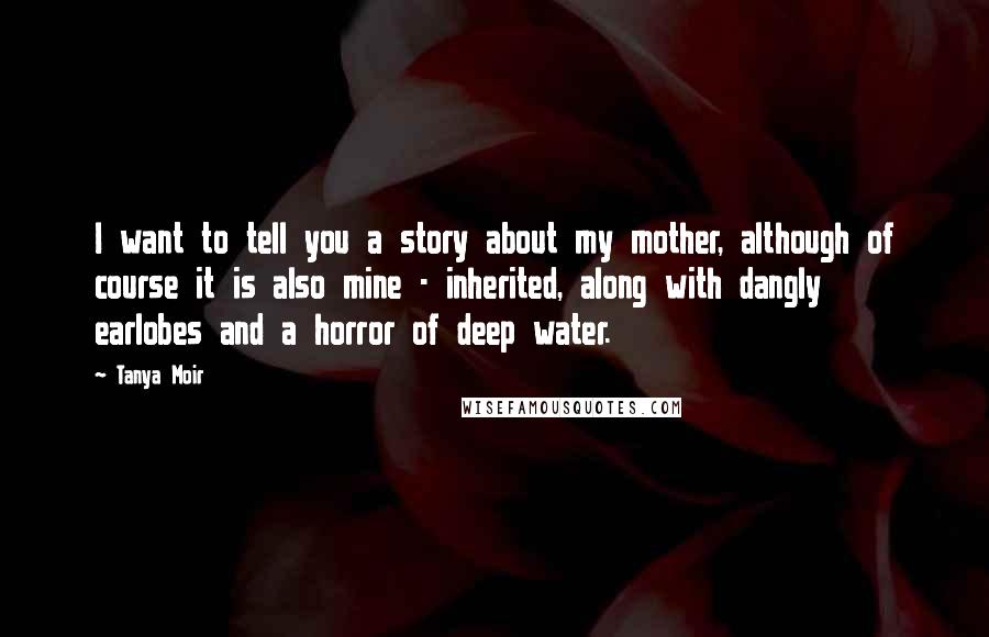 Tanya Moir Quotes: I want to tell you a story about my mother, although of course it is also mine - inherited, along with dangly earlobes and a horror of deep water.