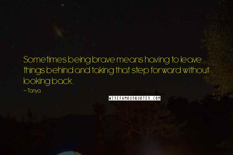 Tanya Quotes: Sometimes being brave means having to leave things behind and taking that step forward without looking back.