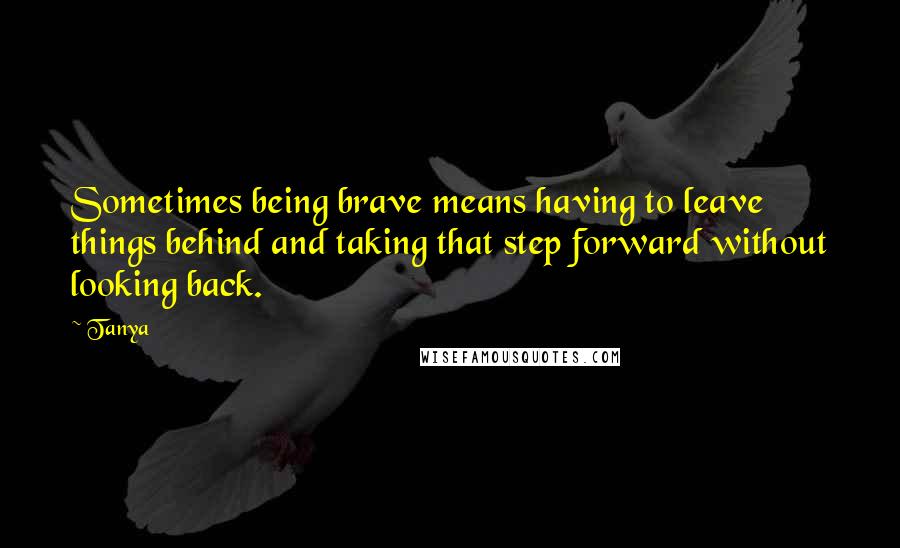 Tanya Quotes: Sometimes being brave means having to leave things behind and taking that step forward without looking back.