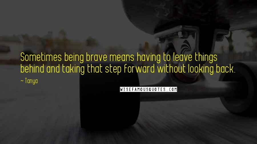 Tanya Quotes: Sometimes being brave means having to leave things behind and taking that step forward without looking back.