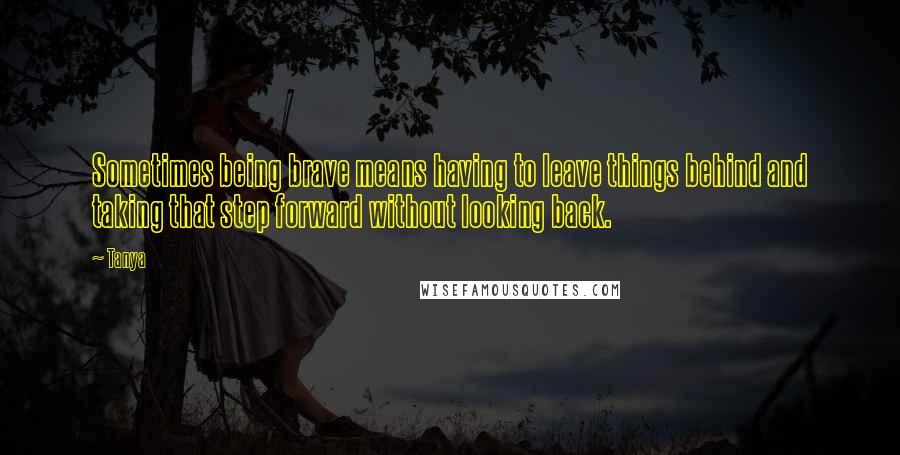 Tanya Quotes: Sometimes being brave means having to leave things behind and taking that step forward without looking back.