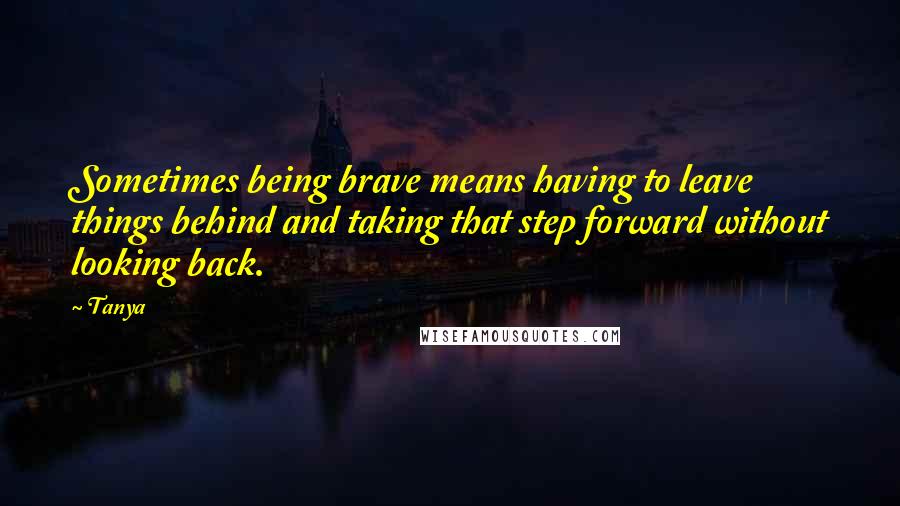 Tanya Quotes: Sometimes being brave means having to leave things behind and taking that step forward without looking back.