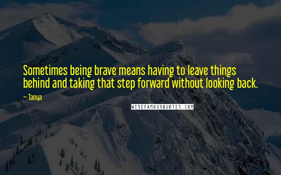 Tanya Quotes: Sometimes being brave means having to leave things behind and taking that step forward without looking back.