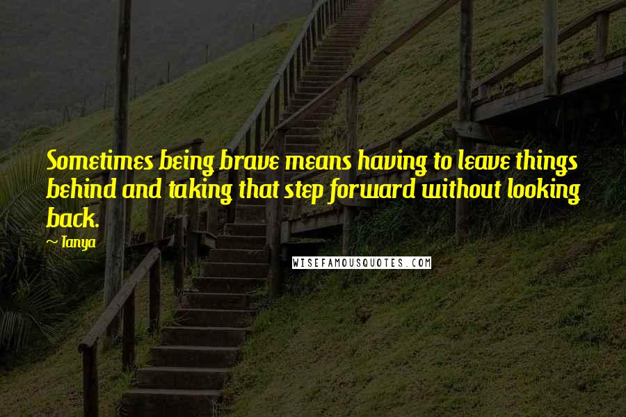 Tanya Quotes: Sometimes being brave means having to leave things behind and taking that step forward without looking back.