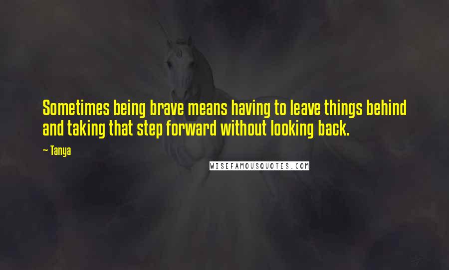 Tanya Quotes: Sometimes being brave means having to leave things behind and taking that step forward without looking back.