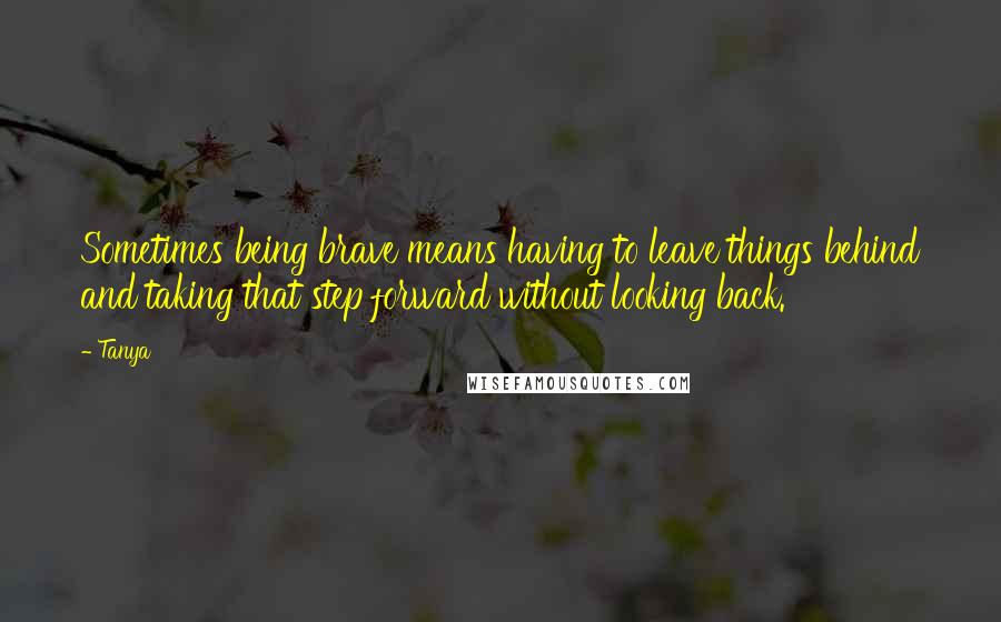 Tanya Quotes: Sometimes being brave means having to leave things behind and taking that step forward without looking back.