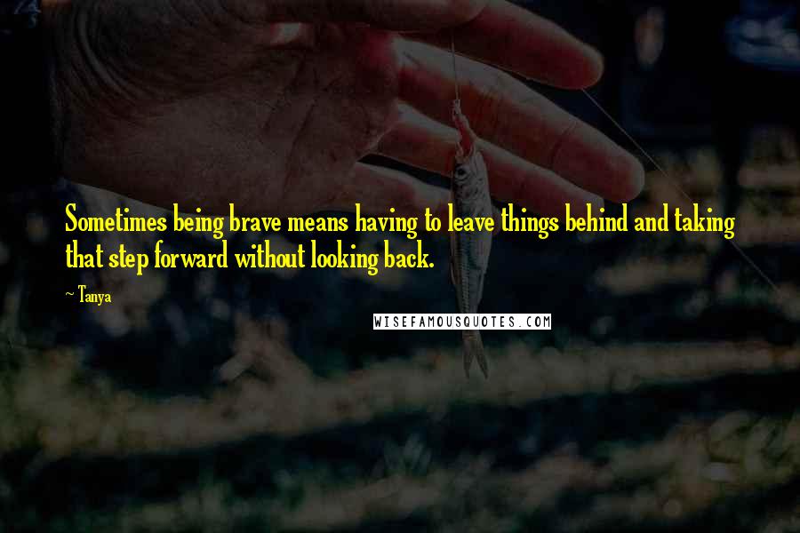 Tanya Quotes: Sometimes being brave means having to leave things behind and taking that step forward without looking back.