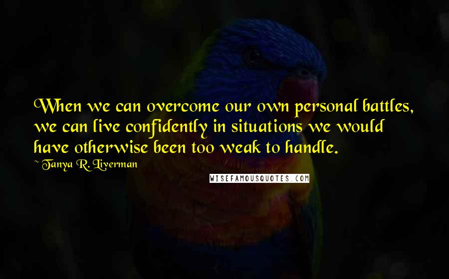 Tanya R. Liverman Quotes: When we can overcome our own personal battles, we can live confidently in situations we would have otherwise been too weak to handle.