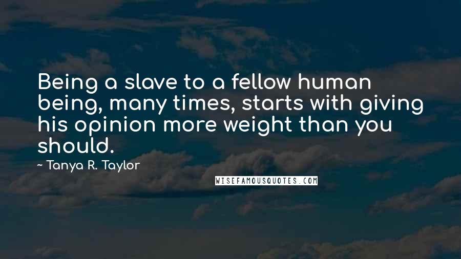 Tanya R. Taylor Quotes: Being a slave to a fellow human being, many times, starts with giving his opinion more weight than you should.