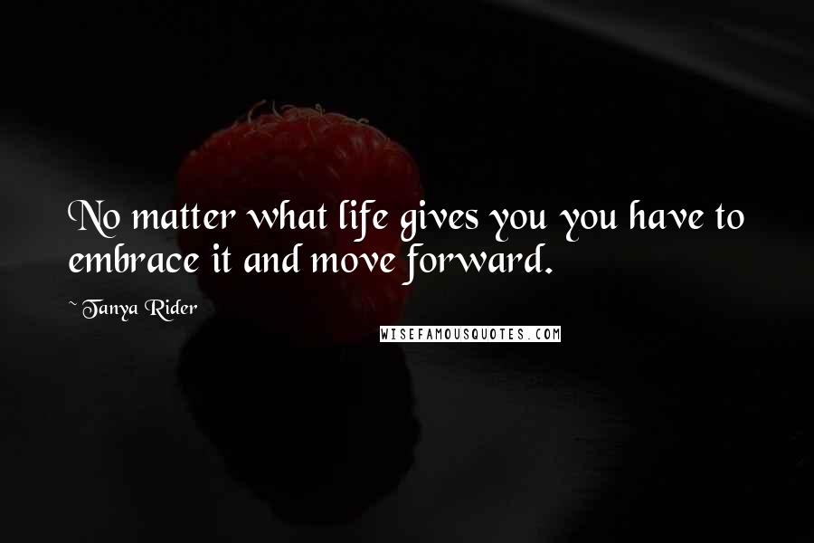 Tanya Rider Quotes: No matter what life gives you you have to embrace it and move forward.